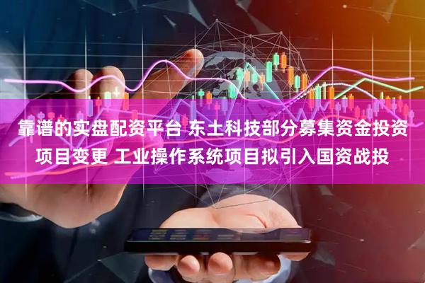 靠谱的实盘配资平台 东土科技部分募集资金投资项目变更 工业操作系统项目拟引入国资战投