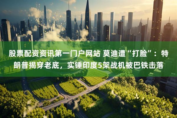 股票配资资讯第一门户网站 莫迪遭“打脸”：特朗普揭穿老底，实锤印度5架战机被巴铁击落