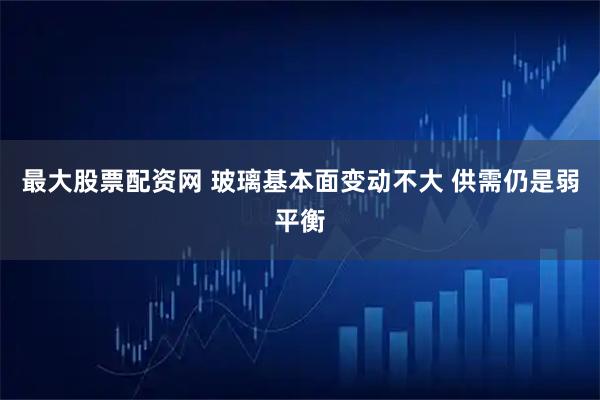 最大股票配资网 玻璃基本面变动不大 供需仍是弱平衡