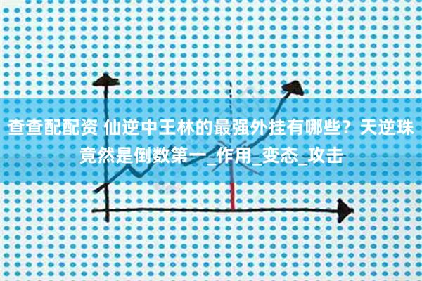 查查配配资 仙逆中王林的最强外挂有哪些？天逆珠竟然是倒数第一_作用_变态_攻击
