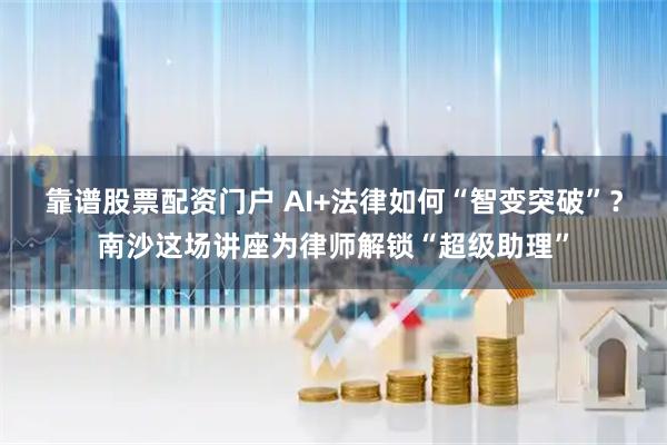 靠谱股票配资门户 AI+法律如何“智变突破”?南沙这场讲座为律师解锁“超级助理”