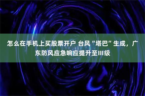怎么在手机上买股票开户 台风“塔巴”生成,广东防风应急响应提升至Ⅲ级