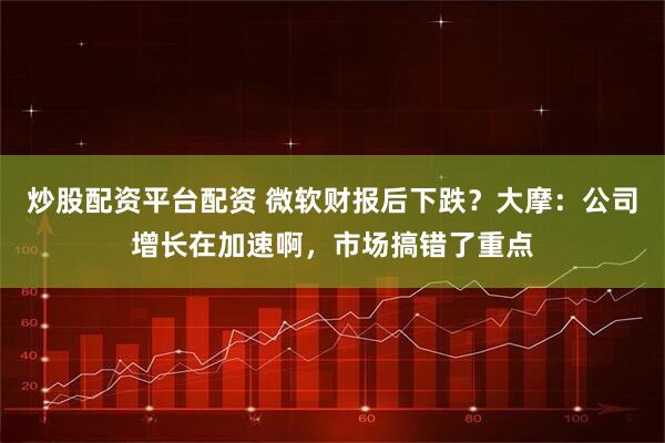 炒股配资平台配资 微软财报后下跌？大摩：公司增长在加速啊，市场搞错了重点