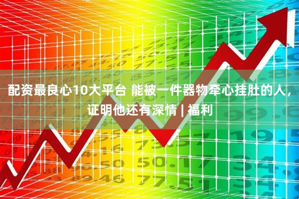 配资最良心10大平台 能被一件器物牵心挂肚的人，证明他还有深情 | 福利