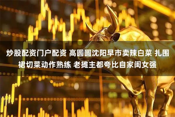 炒股配资门户配资 高圆圆沈阳早市卖辣白菜 扎围裙切菜动作熟练 老摊主都夸比自家闺女强