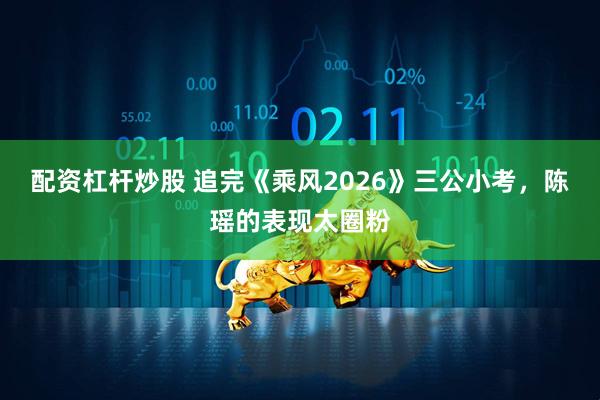 配资杠杆炒股 追完《乘风2026》三公小考，陈瑶的表现太圈粉